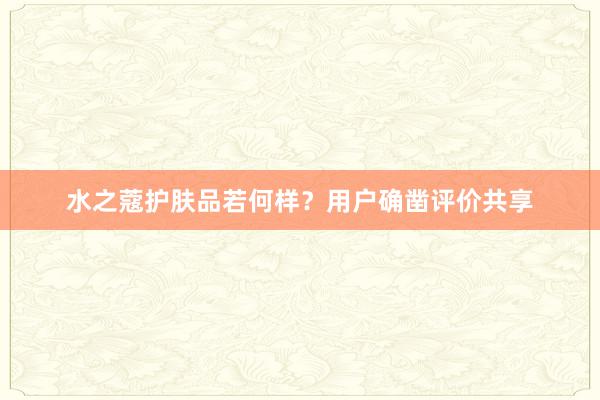 水之蔻护肤品若何样？用户确凿评价共享